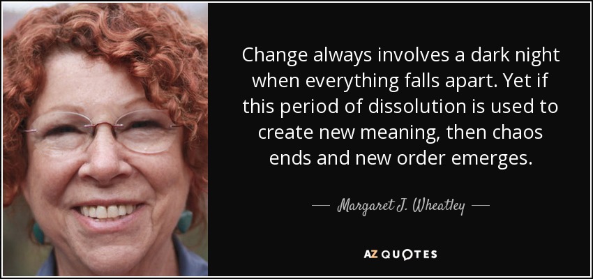 Change always involves a dark night when everything falls apart. Yet if this period of dissolution is used to create new meaning, then chaos ends and new order emerges. - Margaret J. Wheatley