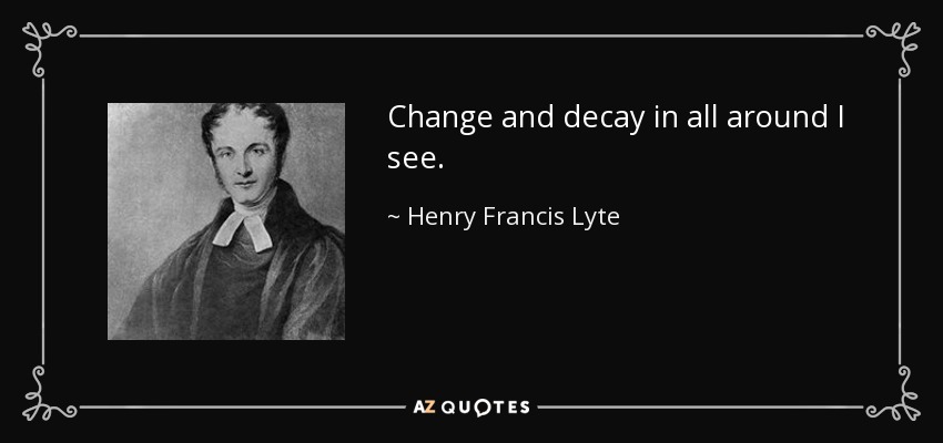 Change and decay in all around I see. - Henry Francis Lyte