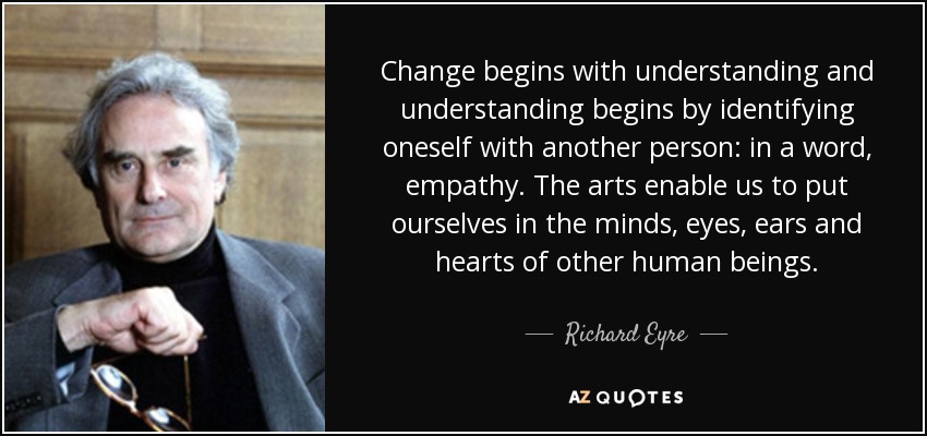 Change begins with understanding and understanding begins by identifying oneself with another person: in a word, empathy. The arts enable us to put ourselves in the minds, eyes, ears and hearts of other human beings. - Richard Eyre