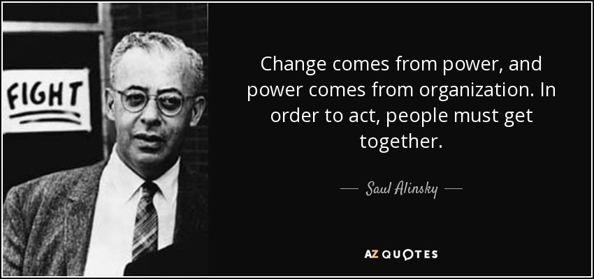 Change comes from power, and power comes from organization. In order to act, people must get together. - Saul Alinsky