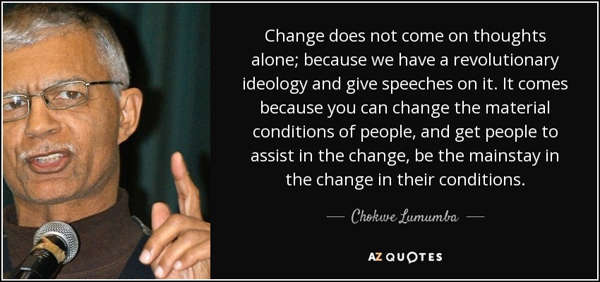 Change does not come on thoughts alone; because we have a revolutionary ideology and give speeches on it. It comes because you can change the material conditions of people, and get people to assist in the change, be the mainstay in the change in their conditions. - Chokwe Lumumba
