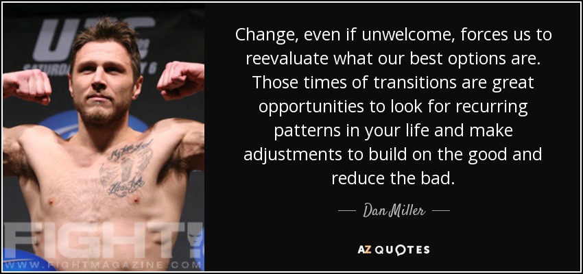Change, even if unwelcome, forces us to reevaluate what our best options are. Those times of transitions are great opportunities to look for recurring patterns in your life and make adjustments to build on the good and reduce the bad. - Dan Miller