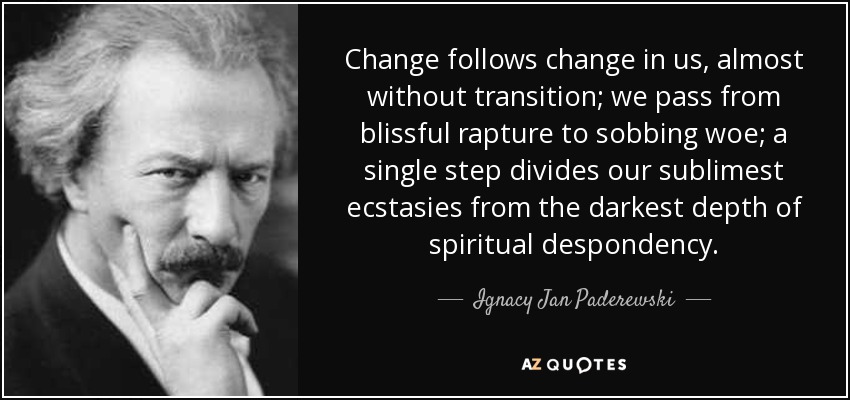 Change follows change in us, almost without transition; we pass from blissful rapture to sobbing woe; a single step divides our sublimest ecstasies from the darkest depth of spiritual despondency. - Ignacy Jan Paderewski