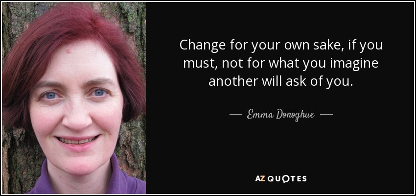 Change for your own sake, if you must, not for what you imagine another will ask of you. - Emma Donoghue