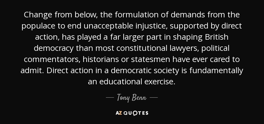 Change from below, the formulation of demands from the populace to end unacceptable injustice, supported by direct action, has played a far larger part in shaping British democracy than most constitutional lawyers, political commentators, historians or statesmen have ever cared to admit. Direct action in a democratic society is fundamentally an educational exercise. - Tony Benn