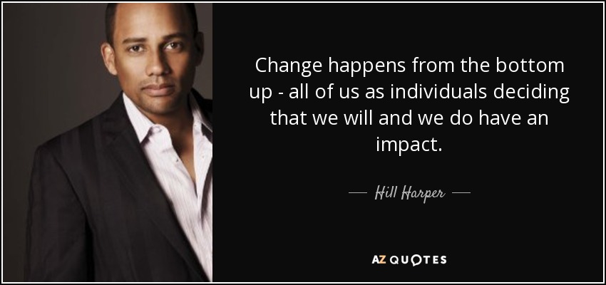 Change happens from the bottom up - all of us as individuals deciding that we will and we do have an impact. - Hill Harper