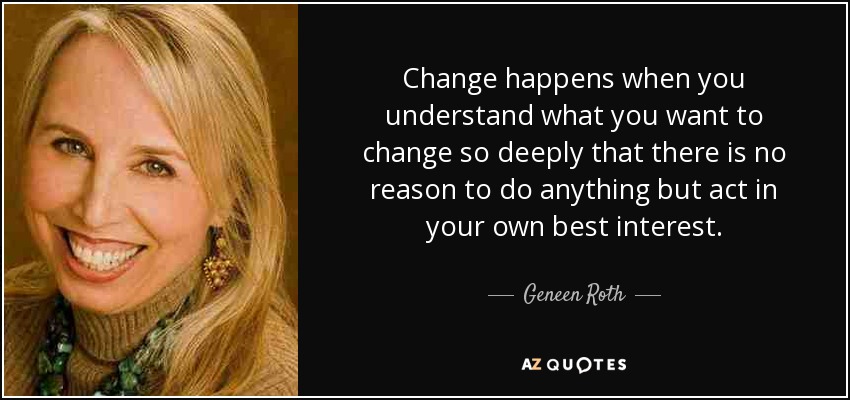 Change happens when you understand what you want to change so deeply that there is no reason to do anything but act in your own best interest. - Geneen Roth