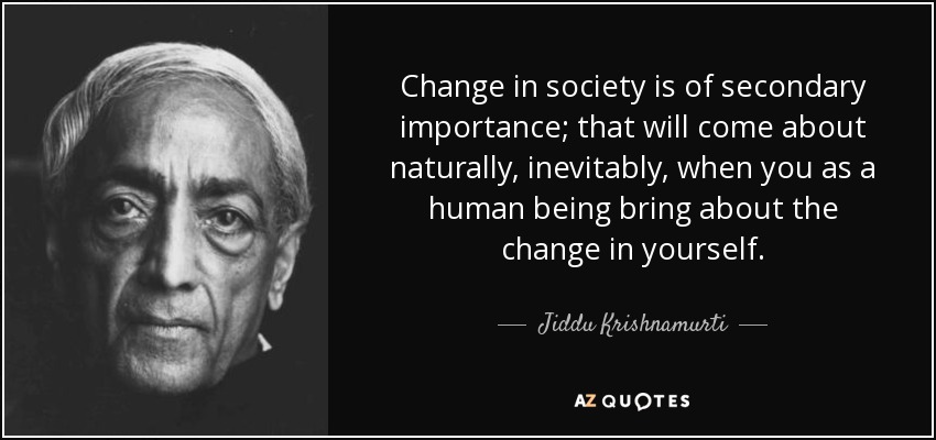 Change in society is of secondary importance; that will come about naturally, inevitably, when you as a human being bring about the change in yourself. - Jiddu Krishnamurti