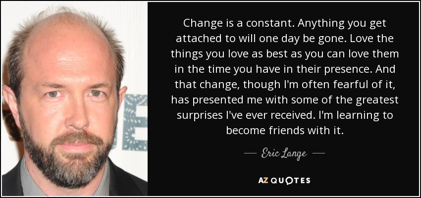 Change is a constant. Anything you get attached to will one day be gone. Love the things you love as best as you can love them in the time you have in their presence. And that change, though I'm often fearful of it, has presented me with some of the greatest surprises I've ever received. I'm learning to become friends with it. - Eric Lange