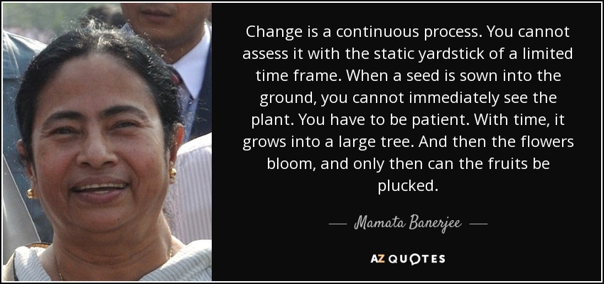 Change is a continuous process. You cannot assess it with the static yardstick of a limited time frame. When a seed is sown into the ground, you cannot immediately see the plant. You have to be patient. With time, it grows into a large tree. And then the flowers bloom, and only then can the fruits be plucked. - Mamata Banerjee