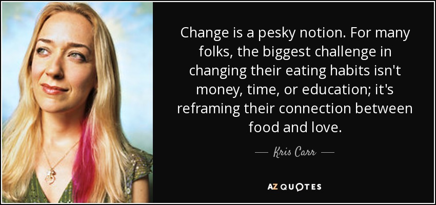 Change is a pesky notion. For many folks, the biggest challenge in changing their eating habits isn't money, time, or education; it's reframing their connection between food and love. - Kris Carr