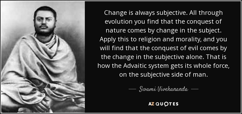 Change is always subjective. All through evolution you find that the conquest of nature comes by change in the subject. Apply this to religion and morality, and you will find that the conquest of evil comes by the change in the subjective alone. That is how the Advaitic system gets its whole force, on the subjective side of man. - Swami Vivekananda