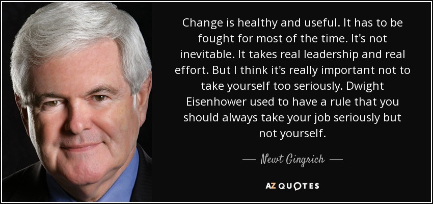 Change is healthy and useful. It has to be fought for most of the time. It's not inevitable. It takes real leadership and real effort. But I think it's really important not to take yourself too seriously. Dwight Eisenhower used to have a rule that you should always take your job seriously but not yourself. - Newt Gingrich