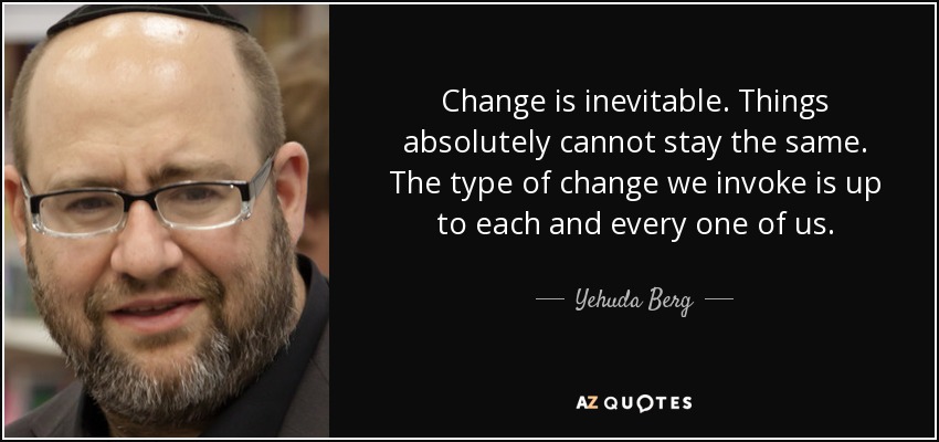 Change is inevitable. Things absolutely cannot stay the same. The type of change we invoke is up to each and every one of us. - Yehuda Berg