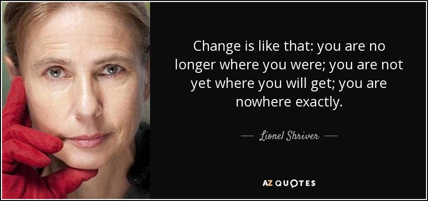 Change is like that: you are no longer where you were; you are not yet where you will get; you are nowhere exactly. - Lionel Shriver