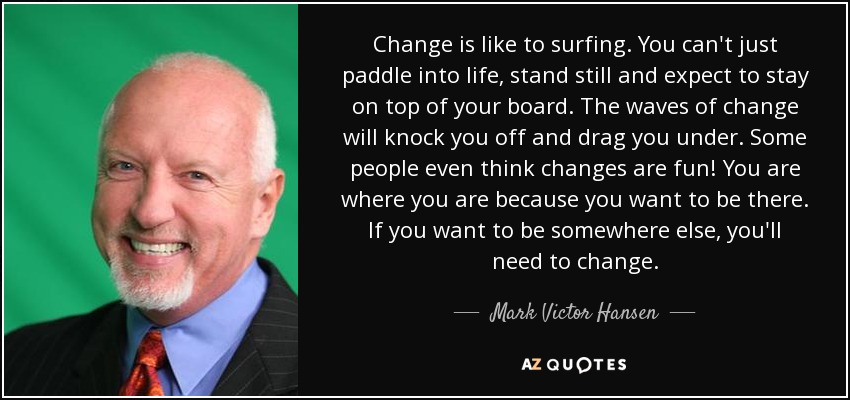 Change is like to surfing. You can't just paddle into life, stand still and expect to stay on top of your board. The waves of change will knock you off and drag you under. Some people even think changes are fun! You are where you are because you want to be there. If you want to be somewhere else, you'll need to change. - Mark Victor Hansen