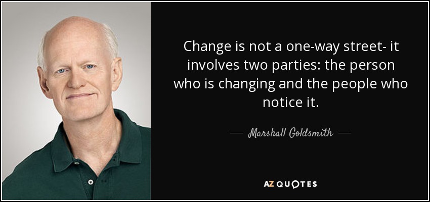 Change is not a one-way street- it involves two parties: the person who is changing and the people who notice it. - Marshall Goldsmith