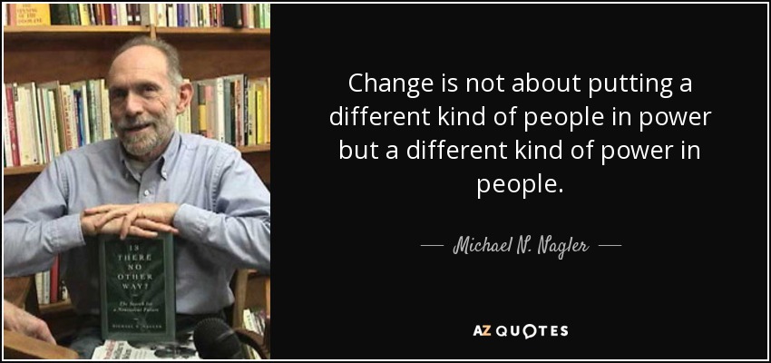 Change is not about putting a different kind of people in power but a different kind of power in people. - Michael N. Nagler