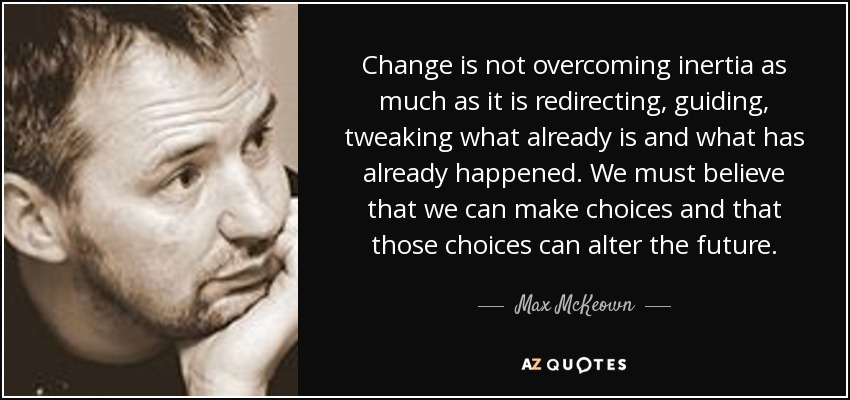 Change is not overcoming inertia as much as it is redirecting, guiding, tweaking what already is and what has already happened. We must believe that we can make choices and that those choices can alter the future. - Max McKeown