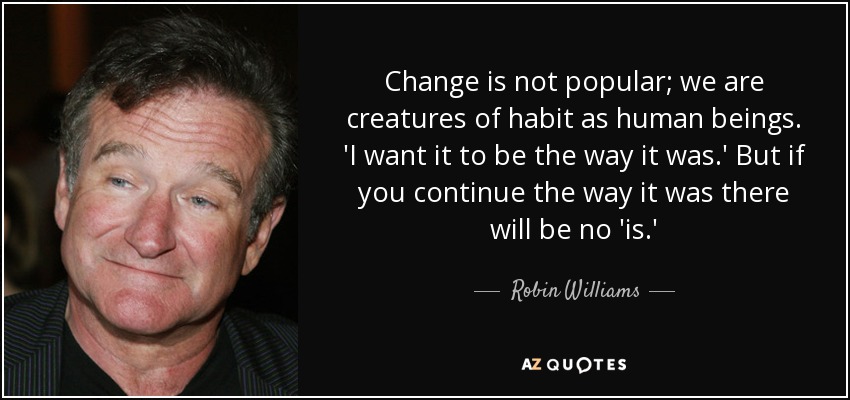 Change is not popular; we are creatures of habit as human beings. 'I want it to be the way it was.' But if you continue the way it was there will be no 'is.' - Robin Williams
