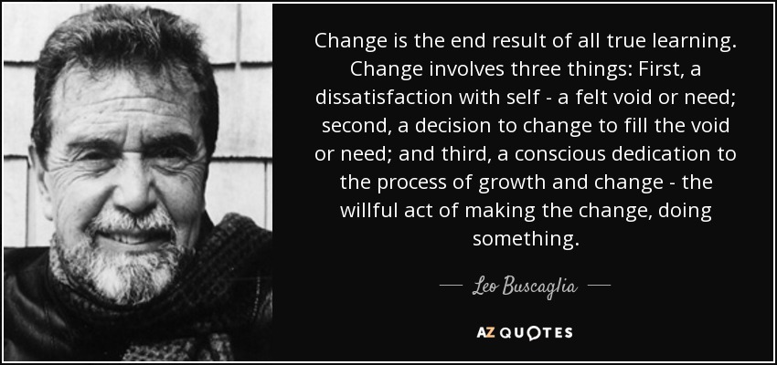 Change is the end result of all true learning. Change involves three things: First, a dissatisfaction with self - a felt void or need; second, a decision to change to fill the void or need; and third, a conscious dedication to the process of growth and change - the willful act of making the change, doing something. - Leo Buscaglia