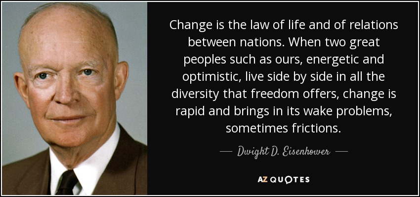Change is the law of life and of relations between nations. When two great peoples such as ours, energetic and optimistic, live side by side in all the diversity that freedom offers, change is rapid and brings in its wake problems, sometimes frictions. - Dwight D. Eisenhower