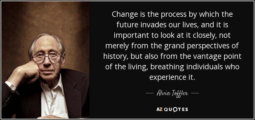 Change is the process by which the future invades our lives, and it is important to look at it closely, not merely from the grand perspectives of history, but also from the vantage point of the living, breathing individuals who experience it. - Alvin Toffler