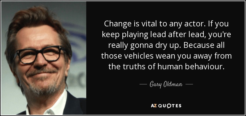 Change is vital to any actor. If you keep playing lead after lead, you're really gonna dry up. Because all those vehicles wean you away from the truths of human behaviour. - Gary Oldman