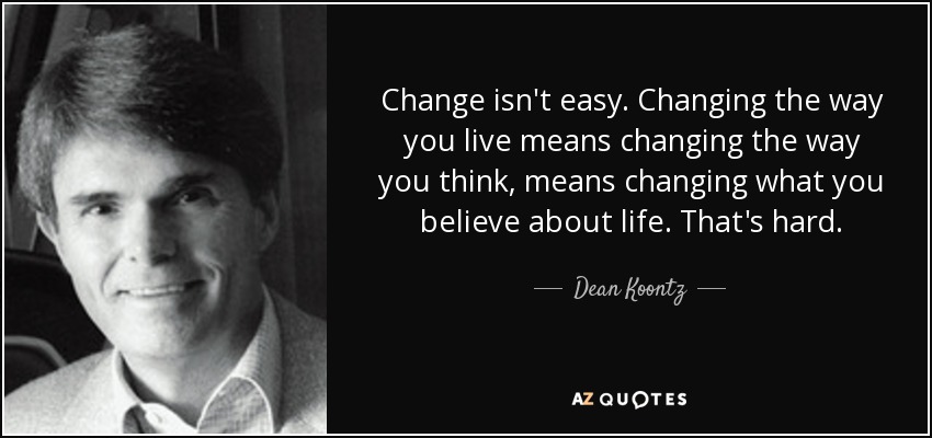 Change isn't easy. Changing the way you live means changing the way you think, means changing what you believe about life. That's hard. - Dean Koontz