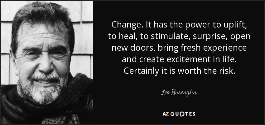Change. It has the power to uplift, to heal, to stimulate, surprise, open new doors, bring fresh experience and create excitement in life. Certainly it is worth the risk. - Leo Buscaglia