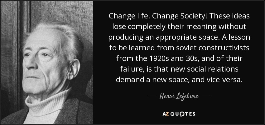 Change life! Change Society! These ideas lose completely their meaning without producing an appropriate space. A lesson to be learned from soviet constructivists from the 1920s and 30s, and of their failure, is that new social relations demand a new space, and vice-versa. - Henri Lefebvre