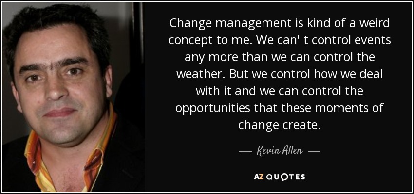 Change management is kind of a weird concept to me. We can' t control events any more than we can control the weather. But we control how we deal with it and we can control the opportunities that these moments of change create. - Kevin Allen