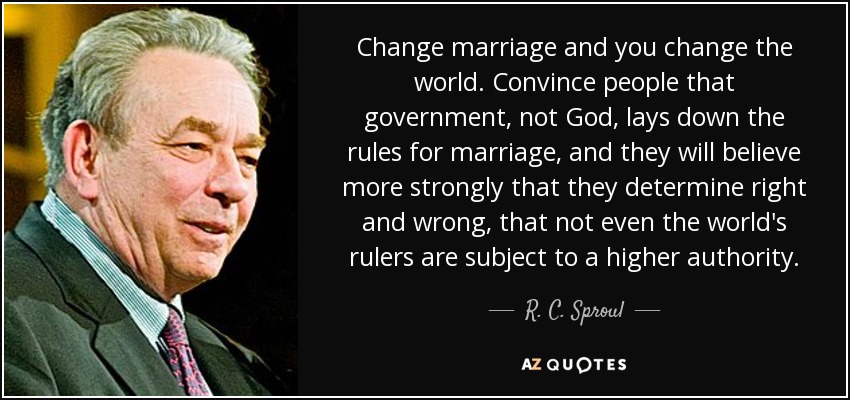 Change marriage and you change the world. Convince people that government, not God, lays down the rules for marriage, and they will believe more strongly that they determine right and wrong, that not even the world's rulers are subject to a higher authority. - R. C. Sproul