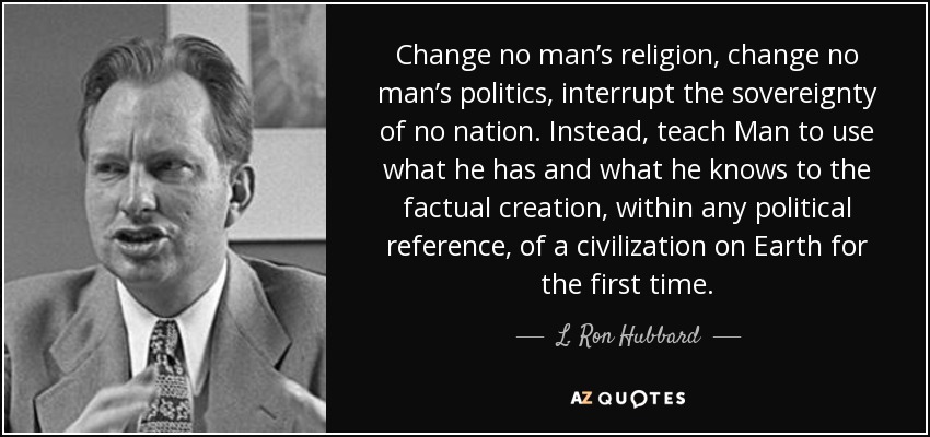 Change no man’s religion, change no man’s politics, interrupt the sovereignty of no nation. Instead, teach Man to use what he has and what he knows to the factual creation, within any political reference, of a civilization on Earth for the first time. - L. Ron Hubbard