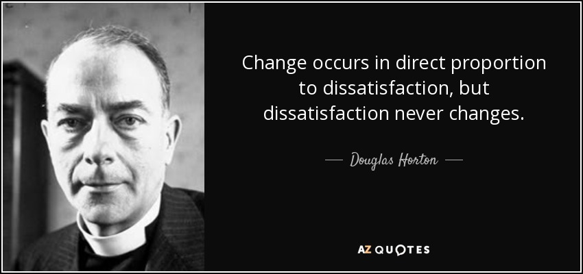 Change occurs in direct proportion to dissatisfaction, but dissatisfaction never changes. - Douglas Horton
