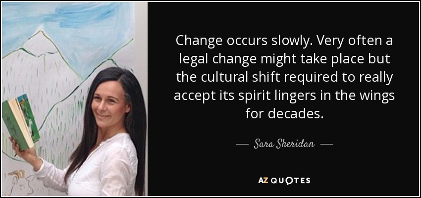 Change occurs slowly. Very often a legal change might take place but the cultural shift required to really accept its spirit lingers in the wings for decades. - Sara Sheridan