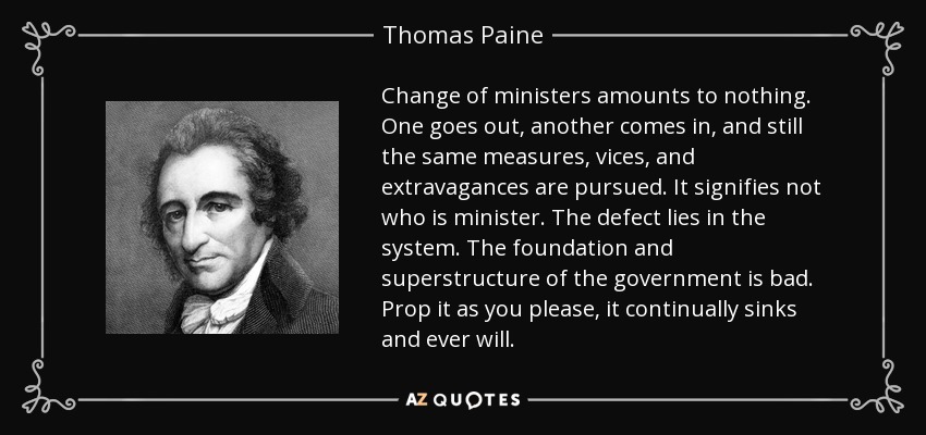 Change of ministers amounts to nothing. One goes out, another comes in, and still the same measures, vices, and extravagances are pursued. It signifies not who is minister. The defect lies in the system. The foundation and superstructure of the government is bad. Prop it as you please, it continually sinks and ever will. - Thomas Paine