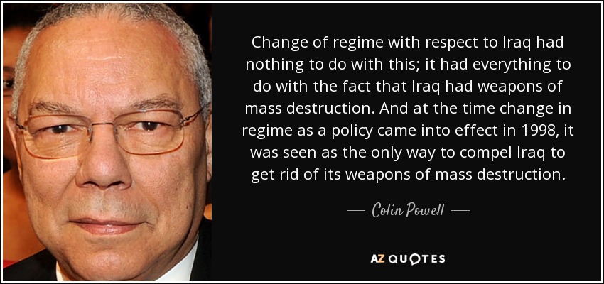 Change of regime with respect to Iraq had nothing to do with this; it had everything to do with the fact that Iraq had weapons of mass destruction. And at the time change in regime as a policy came into effect in 1998, it was seen as the only way to compel Iraq to get rid of its weapons of mass destruction. - Colin Powell