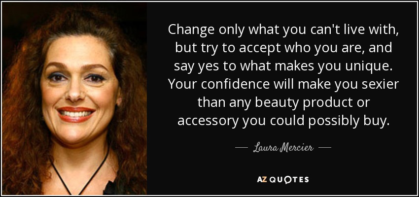 Change only what you can't live with, but try to accept who you are, and say yes to what makes you unique. Your confidence will make you sexier than any beauty product or accessory you could possibly buy. - Laura Mercier