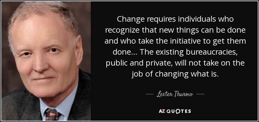 Change requires individuals who recognize that new things can be done and who take the initiative to get them done ... The existing bureaucracies, public and private, will not take on the job of changing what is. - Lester Thurow