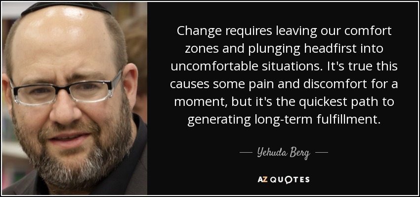 Change requires leaving our comfort zones and plunging headfirst into uncomfortable situations. It's true this causes some pain and discomfort for a moment, but it's the quickest path to generating long-term fulfillment. - Yehuda Berg