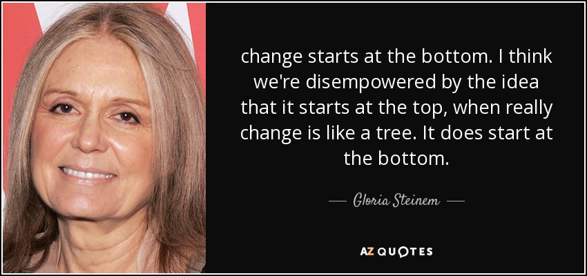 change starts at the bottom. I think we're disempowered by the idea that it starts at the top, when really change is like a tree. It does start at the bottom. - Gloria Steinem