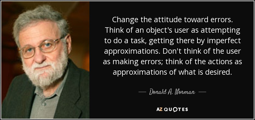 Change the attitude toward errors. Think of an object's user as attempting to do a task, getting there by imperfect approximations. Don't think of the user as making errors; think of the actions as approximations of what is desired. - Donald A. Norman