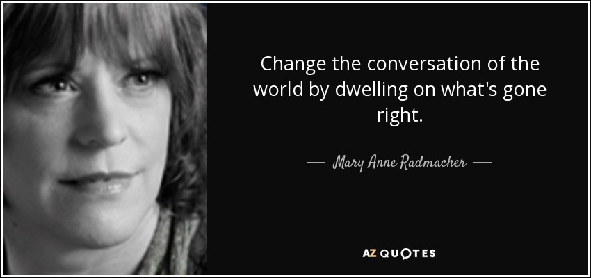 Change the conversation of the world by dwelling on what's gone right. - Mary Anne Radmacher