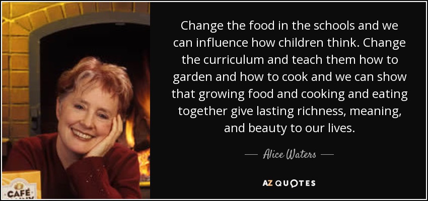 Change the food in the schools and we can influence how children think. Change the curriculum and teach them how to garden and how to cook and we can show that growing food and cooking and eating together give lasting richness, meaning, and beauty to our lives. - Alice Waters