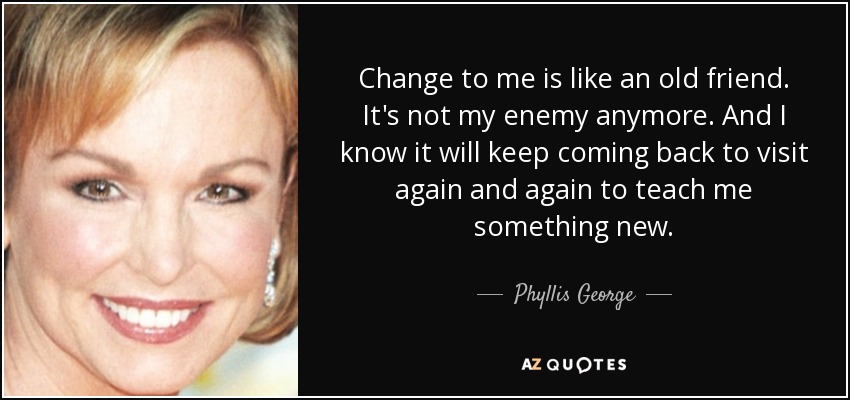 Change to me is like an old friend. It's not my enemy anymore. And I know it will keep coming back to visit again and again to teach me something new. - Phyllis George