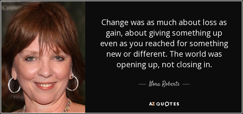 Change was as much about loss as gain, about giving something up even as you reached for something new or different. The world was opening up, not closing in. - Nora Roberts
