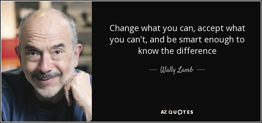 Change what you can, accept what you can't, and be smart enough to know the difference - Wally Lamb