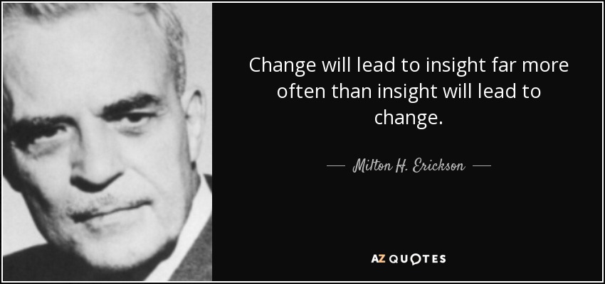 Change will lead to insight far more often than insight will lead to change. - Milton H. Erickson