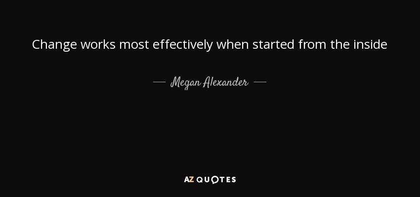 Change works most effectively when started from the inside - Megan Alexander